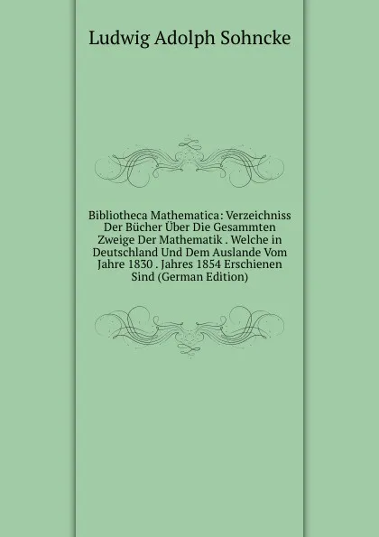 Обложка книги Bibliotheca Mathematica: Verzeichniss Der Bucher Uber Die Gesammten Zweige Der Mathematik . Welche in Deutschland Und Dem Auslande Vom Jahre 1830 . Jahres 1854 Erschienen Sind (German Edition), Ludwig Adolph Sohncke