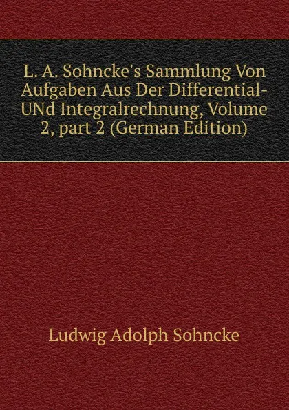 Обложка книги L. A. Sohncke.s Sammlung Von Aufgaben Aus Der Differential- UNd Integralrechnung, Volume 2,.part 2 (German Edition), Ludwig Adolph Sohncke