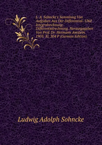 Обложка книги L. A. Sohncke.s Sammlung Von Aufgaben Aus Der Differential- UNd Integralrechnung: Differentialrechnung. Herausgegeben Von Prof. Dr. Hermann Amstein. 1903. Xi, 304 P (German Edition), Ludwig Adolph Sohncke