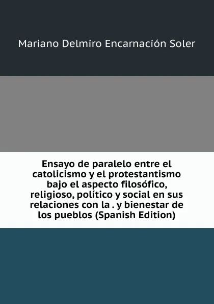 Обложка книги Ensayo de paralelo entre el catolicismo y el protestantismo bajo el aspecto filosofico, religioso, politico y social en sus relaciones con la . y bienestar de los pueblos (Spanish Edition), Mariano Delmiro Encarnación Soler