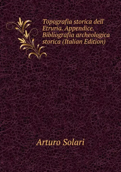 Обложка книги Topografia storica dell. Etruria. Appendice. Bibliografia archeologica storica (Italian Edition), Arturo Solari