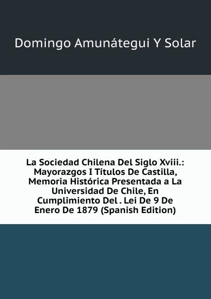 Обложка книги La Sociedad Chilena Del Siglo Xviii.: Mayorazgos I Titulos De Castilla, Memoria Historica Presentada a La Universidad De Chile, En Cumplimiento Del . Lei De 9 De Enero De 1879 (Spanish Edition), Domingo Amunátegui y Solar