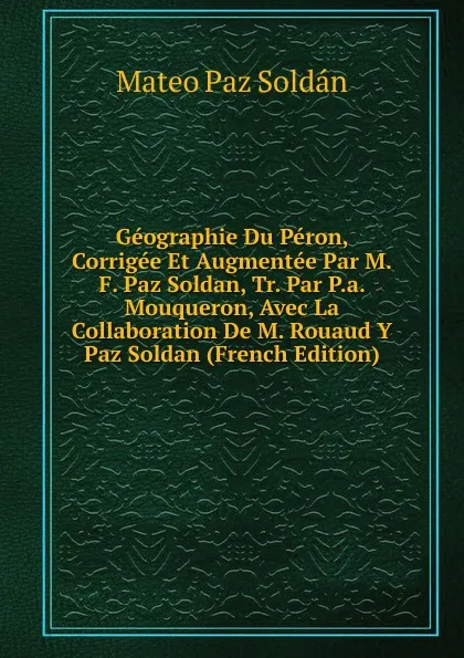 Обложка книги Geographie Du Peron, Corrigee Et Augmentee Par M.F. Paz Soldan, Tr. Par P.a. Mouqueron, Avec La Collaboration De M. Rouaud Y Paz Soldan (French Edition), Mateo Paz Soldán