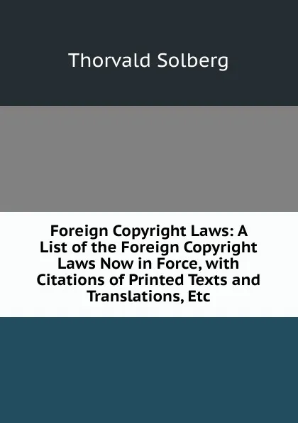 Обложка книги Foreign Copyright Laws: A List of the Foreign Copyright Laws Now in Force, with Citations of Printed Texts and Translations, Etc, Thorvald Solberg