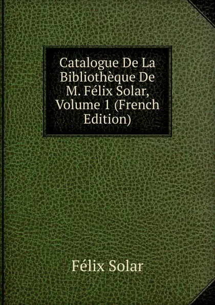 Обложка книги Catalogue De La Bibliotheque De M. Felix Solar, Volume 1 (French Edition), Félix Solar