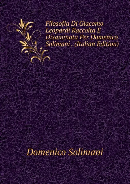 Обложка книги Filosofia Di Giacomo Leopardi Raccolta E Disaminata Per Domenico Solimani . (Italian Edition), Domenico Solimani