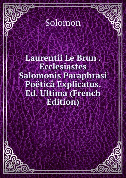 Обложка книги Laurentii Le Brun . Ecclesiastes Salomonis Paraphrasi Poetica Explicatus. Ed. Ultima (French Edition), Solomon