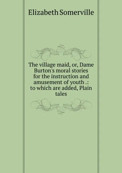 Обложка книги The village maid, or, Dame Burton.s moral stories for the instruction and amusement of youth .: to which are added, Plain tales, Elizabeth Somerville