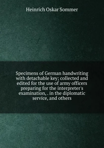 Обложка книги Specimens of German handwriting with detachable key; collected and edited for the use of army officers preparing for the interpreter.s examination, . in the diplomatic service, and others, Heinrich Oskar Sommer