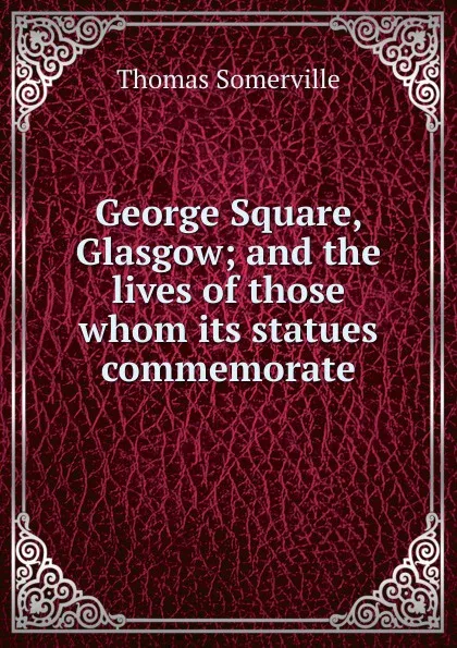 Обложка книги George Square, Glasgow; and the lives of those whom its statues commemorate, Thomas Somerville