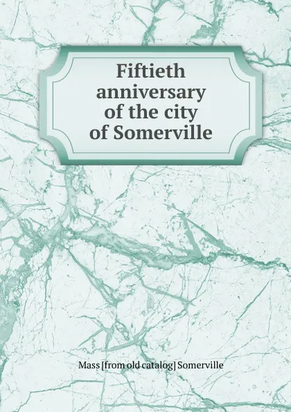 Обложка книги Fiftieth anniversary of the city of Somerville, Mass [from old catalog] Somerville