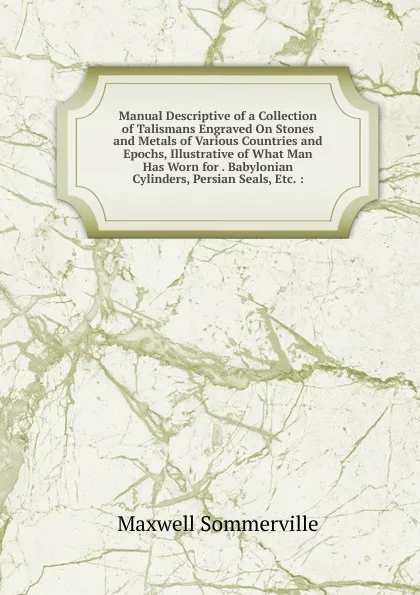 Обложка книги Manual Descriptive of a Collection of Talismans Engraved On Stones and Metals of Various Countries and Epochs, Illustrative of What Man Has Worn for . Babylonian Cylinders, Persian Seals, Etc. :, Maxwell Sommerville