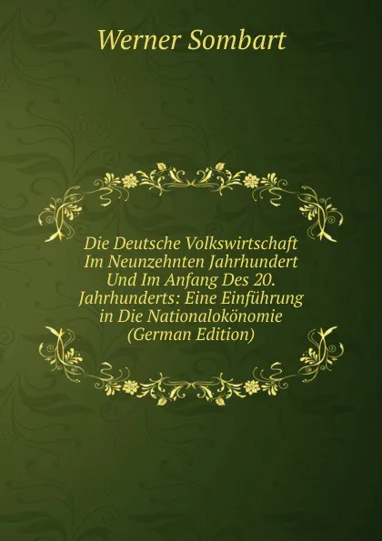 Обложка книги Die Deutsche Volkswirtschaft Im Neunzehnten Jahrhundert Und Im Anfang Des 20. Jahrhunderts: Eine Einfuhrung in Die Nationalokonomie (German Edition), Werner Sombart