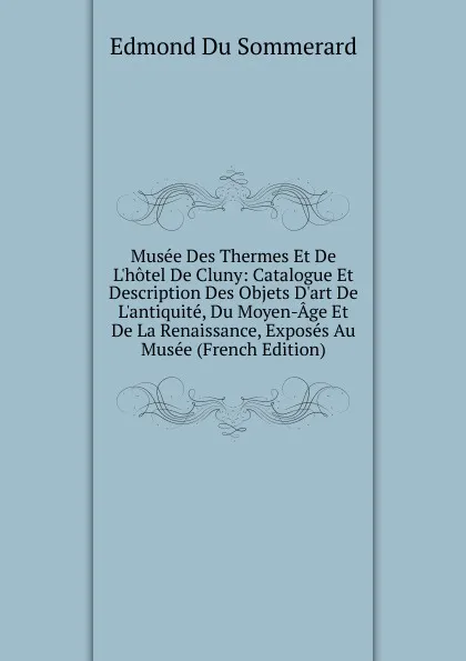 Обложка книги Musee Des Thermes Et De L.hotel De Cluny: Catalogue Et Description Des Objets D.art De L.antiquite, Du Moyen-Age Et De La Renaissance, Exposes Au Musee (French Edition), Edmond Du Sommerard