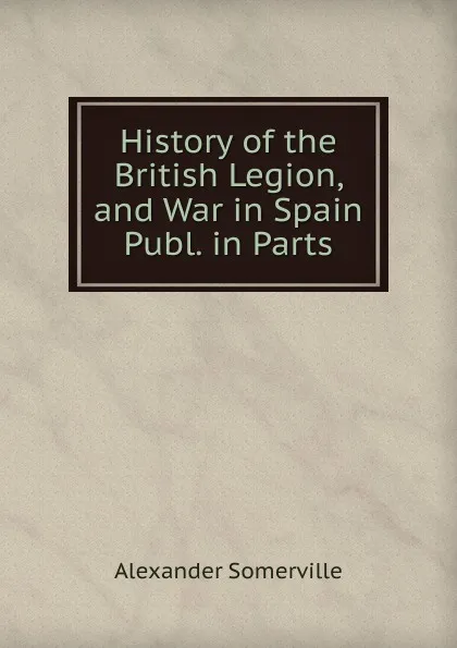 Обложка книги History of the British Legion, and War in Spain Publ. in Parts., Alexander Somerville