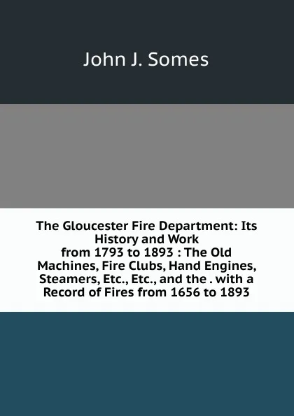 Обложка книги The Gloucester Fire Department: Its History and Work from 1793 to 1893 : The Old Machines, Fire Clubs, Hand Engines, Steamers, Etc., Etc., and the . with a Record of Fires from 1656 to 1893, John J. Somes