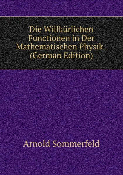 Обложка книги Die Willkurlichen Functionen in Der Mathematischen Physik . (German Edition), Arnold Sommerfeld