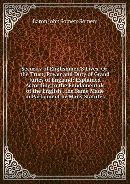 Обложка книги Security of Englishmen.S Lives, Or, the Trust, Power and Duty of Grand Juries of England: Explained According to the Fundamentals of the English . the Same Made in Parliament by Many Statutes, Baron John Somers Somers