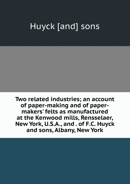 Обложка книги Two related industries; an account of paper-making and of paper-makers. felts as manufactured at the Kenwood mills, Rensselaer, New York, U.S.A., and . of F.C. Huyck and sons, Albany, New York, Huyck [and] sons