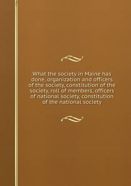 Обложка книги What the society in Maine has done, organization and officers of the society, constitution of the society, roll of members, officers of national society, constitution of the national society, 