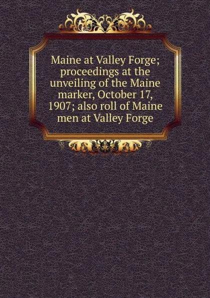 Обложка книги Maine at Valley Forge; proceedings at the unveiling of the Maine marker, October 17, 1907; also roll of Maine men at Valley Forge, 