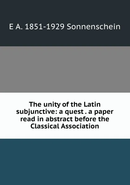 Обложка книги The unity of the Latin subjunctive: a quest . a paper read in abstract before the Classical Association, E A. 1851-1929 Sonnenschein