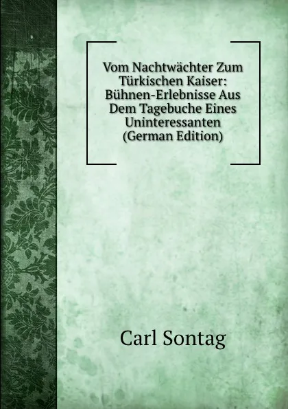 Обложка книги Vom Nachtwachter Zum Turkischen Kaiser: Buhnen-Erlebnisse Aus Dem Tagebuche Eines Uninteressanten (German Edition), Carl Sontag