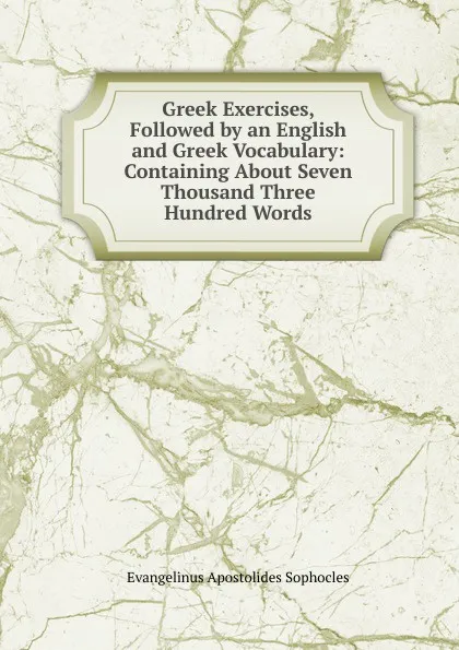 Обложка книги Greek Exercises, Followed by an English and Greek Vocabulary: Containing About Seven Thousand Three Hundred Words, Evangelinus Apostolides Sophocles