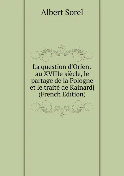 Обложка книги La question d.Orient au XVIIIe siecle, le partage de la Pologne et le traite de Kainardj (French Edition), Albert Sorel