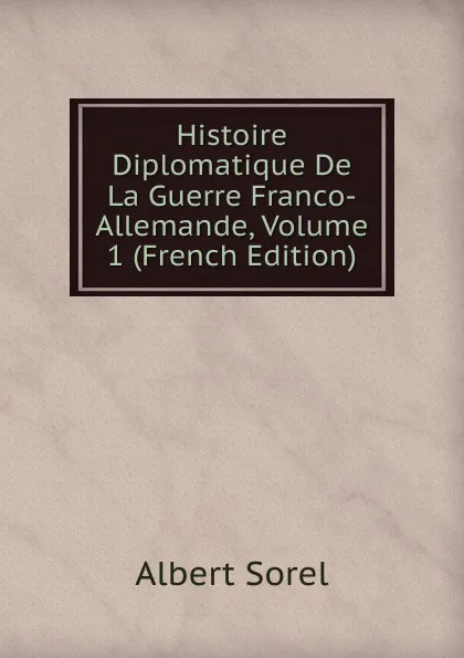 Обложка книги Histoire Diplomatique De La Guerre Franco-Allemande, Volume 1 (French Edition), Albert Sorel