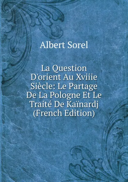 Обложка книги La Question D.orient Au Xviiie Siecle: Le Partage De La Pologne Et Le Traite De Kainardj (French Edition), Albert Sorel