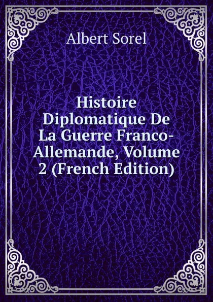 Обложка книги Histoire Diplomatique De La Guerre Franco-Allemande, Volume 2 (French Edition), Albert Sorel