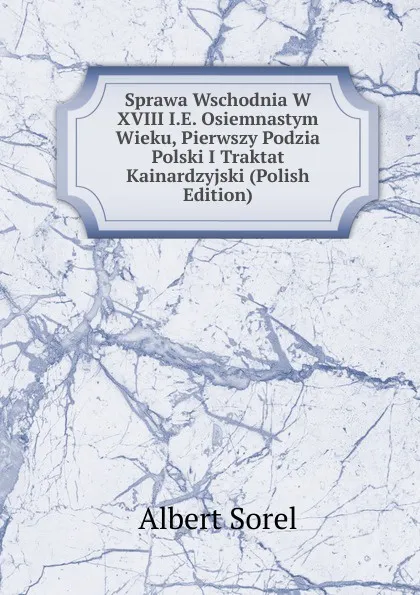 Обложка книги Sprawa Wschodnia W XVIII I.E. Osiemnastym Wieku, Pierwszy Podzia Polski I Traktat Kainardzyjski (Polish Edition), Albert Sorel