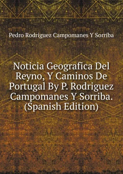 Обложка книги Noticia Geografica Del Reyno, Y Caminos De Portugal By P. Rodriguez Campomanes Y Sorriba. (Spanish Edition), Pedro Rodriguez Campomanes Y Sorriba