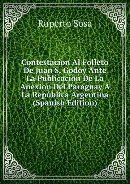 Обложка книги Contestacion Al Folleto De Juan S. Godoy Ante La Publicacion De La Anexion Del Paraguay A La Republica Argentina (Spanish Edition), Ruperto Sosa