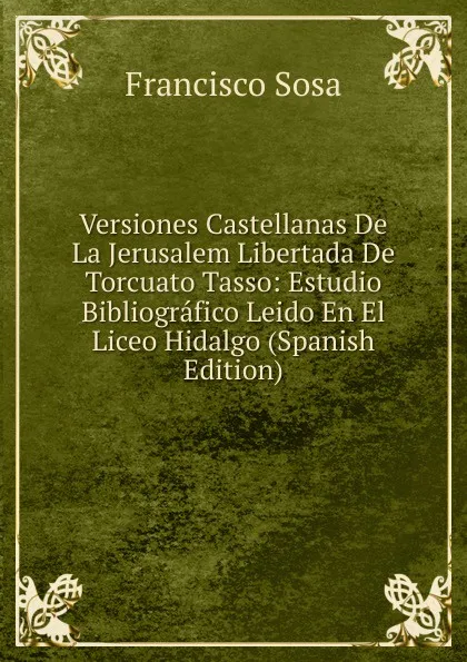 Обложка книги Versiones Castellanas De La Jerusalem Libertada De Torcuato Tasso: Estudio Bibliografico Leido En El Liceo Hidalgo (Spanish Edition), Francisco Sosa