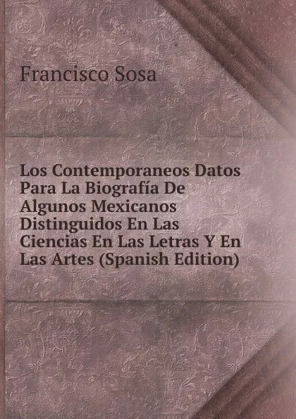 Обложка книги Los Contemporaneos Datos Para La Biografia De Algunos Mexicanos Distinguidos En Las Ciencias En Las Letras Y En Las Artes (Spanish Edition), Francisco Sosa