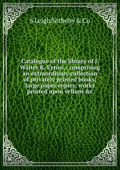 Обложка книги Catalogue of the library of J. Walter K. Eyton .: comprising an extraordinary collection of privately printed books; large paper copies; works printed upon vellum .c., S Leigh Sotheby & Co