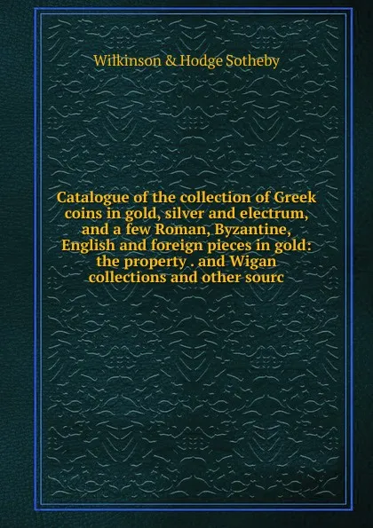 Обложка книги Catalogue of the collection of Greek coins in gold, silver and electrum, and a few Roman, Byzantine, English and foreign pieces in gold: the property . and Wigan collections and other sourc, Wilkinson & Hodge Sotheby