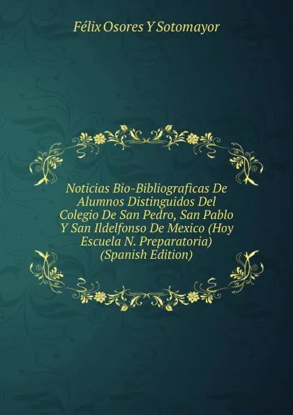 Обложка книги Noticias Bio-Bibliograficas De Alumnos Distinguidos Del Colegio De San Pedro, San Pablo Y San Ildelfonso De Mexico (Hoy Escuela N. Preparatoria) (Spanish Edition), Félix Osores Y Sotomayor