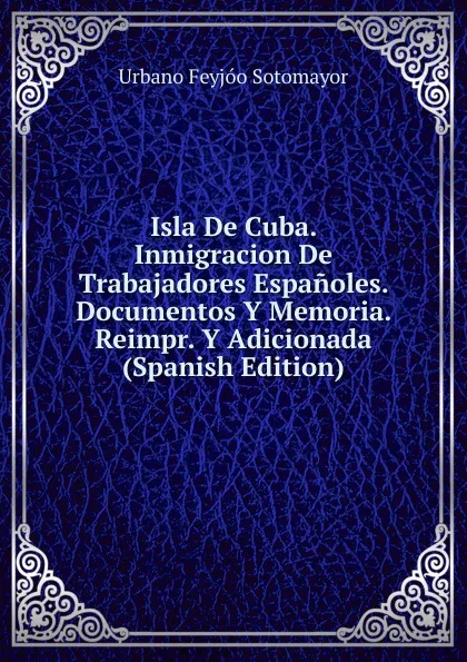 Обложка книги Isla De Cuba. Inmigracion De Trabajadores Espanoles. Documentos Y Memoria. Reimpr. Y Adicionada (Spanish Edition), Urbano Feyjóo Sotomayor