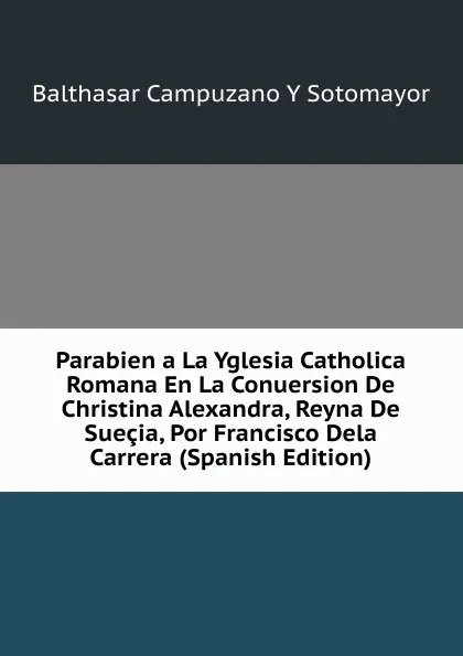 Обложка книги Parabien a La Yglesia Catholica Romana En La Conuersion De Christina Alexandra, Reyna De Suecia, Por Francisco Dela Carrera (Spanish Edition), Balthasar Campuzano Y Sotomayor