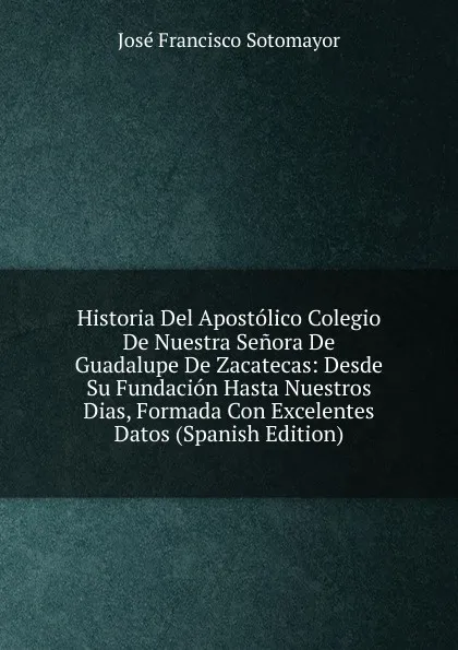 Обложка книги Historia Del Apostolico Colegio De Nuestra Senora De Guadalupe De Zacatecas: Desde Su Fundacion Hasta Nuestros Dias, Formada Con Excelentes Datos (Spanish Edition), José Francisco Sotomayor