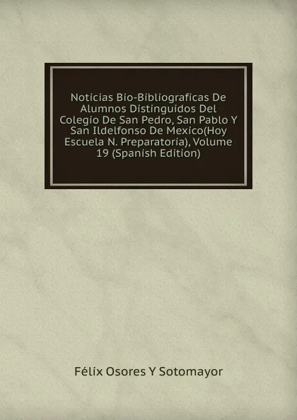 Обложка книги Noticias Bio-Bibliograficas De Alumnos Distinguidos Del Colegio De San Pedro, San Pablo Y San Ildelfonso De Mexico(Hoy Escuela N. Preparatoria), Volume 19 (Spanish Edition), Félix Osores Y Sotomayor