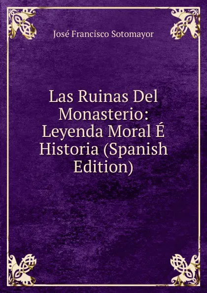 Обложка книги Las Ruinas Del Monasterio: Leyenda Moral E Historia (Spanish Edition), José Francisco Sotomayor