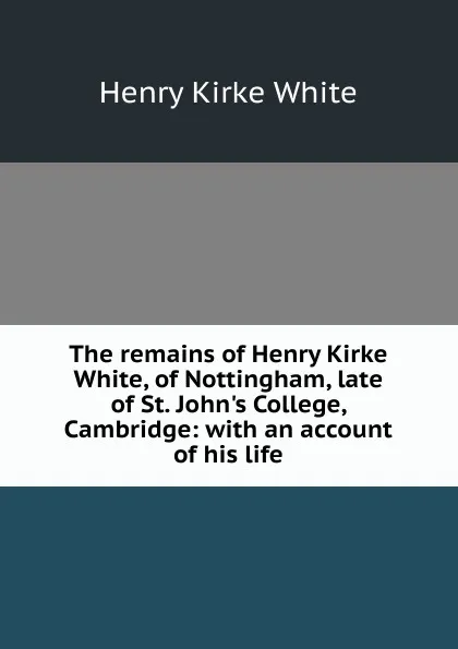 Обложка книги The remains of Henry Kirke White, of Nottingham, late of St. John.s College, Cambridge: with an account of his life, Henry Kirke White