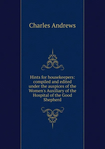 Обложка книги Hints for housekeepers: compiled and edited under the auspices of the Women.s Auxiliary of the Hospital of the Good Shepherd, Charles Andrew