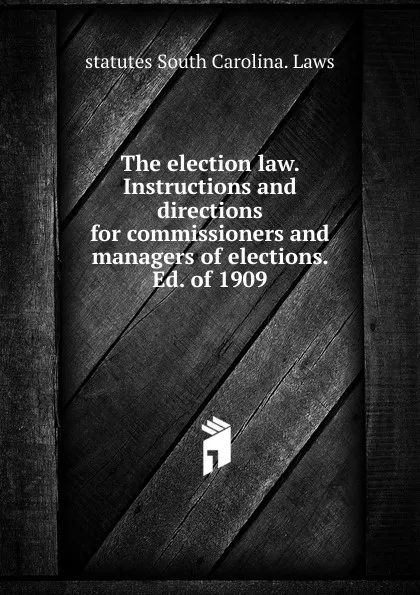 Обложка книги The election law. Instructions and directions for commissioners and managers of elections. Ed. of 1909, statutes South Carolina. Laws