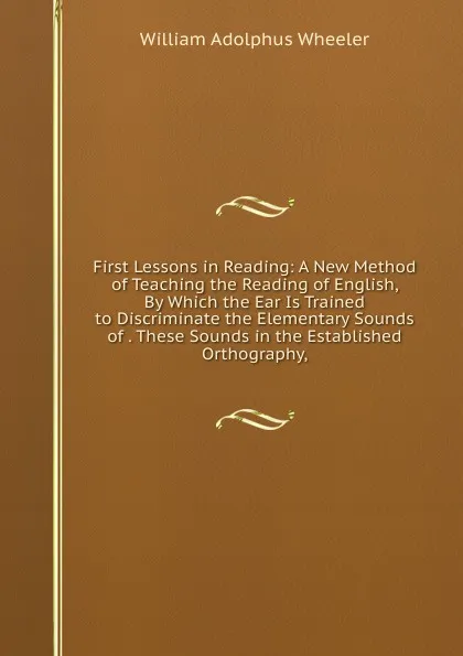 Обложка книги First Lessons in Reading: A New Method of Teaching the Reading of English, By Which the Ear Is Trained to Discriminate the Elementary Sounds of . These Sounds in the Established Orthography,, William Adolphus Wheeler