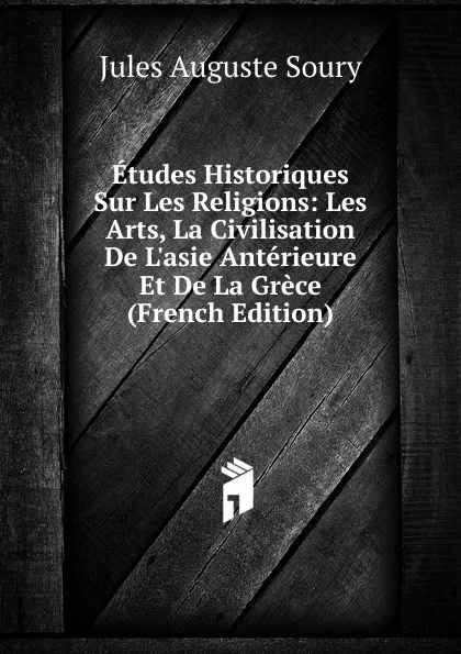 Обложка книги Etudes Historiques Sur Les Religions: Les Arts, La Civilisation De L.asie Anterieure Et De La Grece (French Edition), Jules Auguste Soury